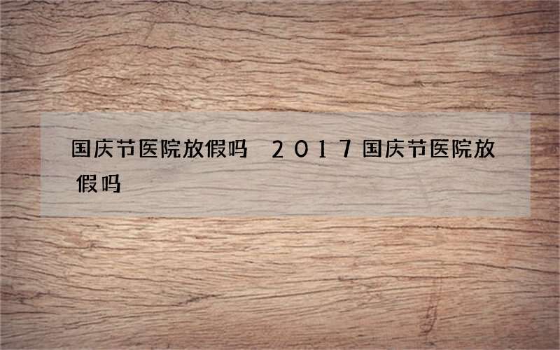 国庆节医院放假吗 2017国庆节医院放假吗